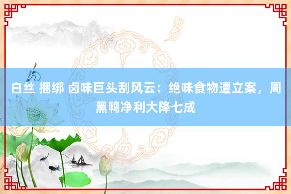 白丝 捆绑 卤味巨头刮风云：绝味食物遭立案，周黑鸭净利大降七成