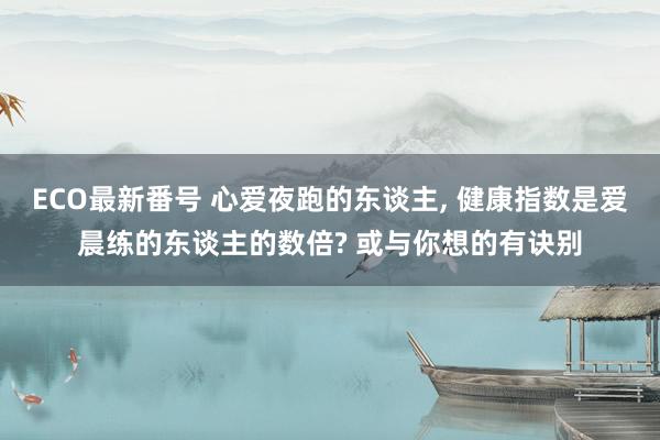 ECO最新番号 心爱夜跑的东谈主， 健康指数是爱晨练的东谈主的数倍? 或与你想的有诀别