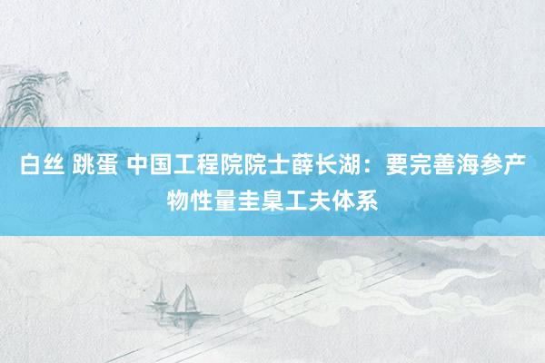 白丝 跳蛋 中国工程院院士薛长湖：要完善海参产物性量圭臬工夫体系