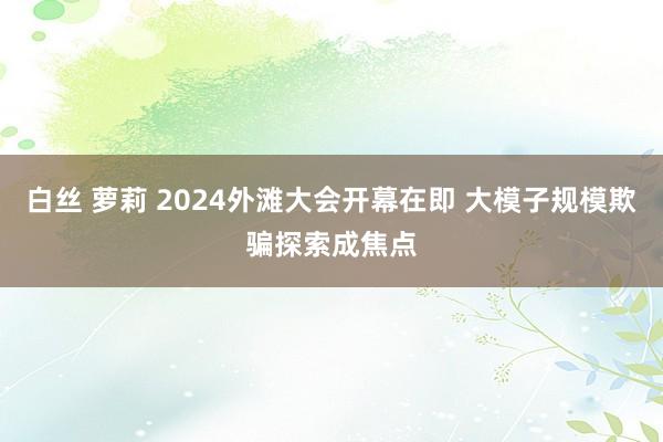 白丝 萝莉 2024外滩大会开幕在即 大模子规模欺骗探索成焦点