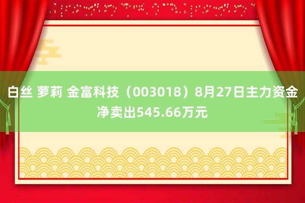 白丝 萝莉 金富科技（003018）8月27日主力资金净卖出545.66万元