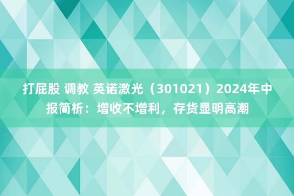 打屁股 调教 英诺激光（301021）2024年中报简析：增收不增利，存货显明高潮