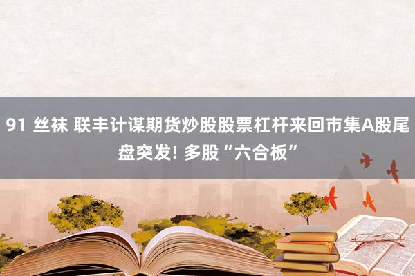 91 丝袜 联丰计谋期货炒股股票杠杆来回市集A股尾盘突发! 多股“六合板”