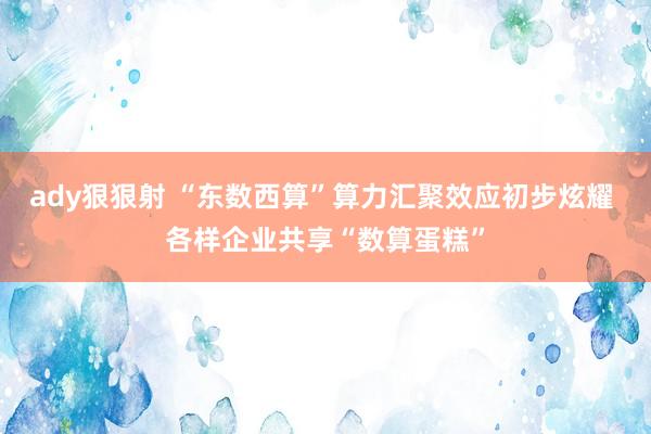 ady狠狠射 “东数西算”算力汇聚效应初步炫耀 各样企业共享“数算蛋糕”