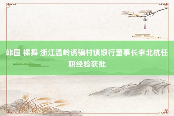 韩国 裸舞 浙江温岭诱骗村镇银行董事长李北杭任职经验获批