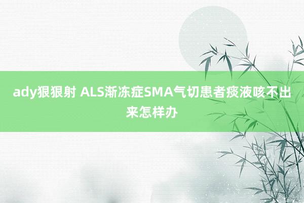 ady狠狠射 ALS渐冻症SMA气切患者痰液咳不出来怎样办