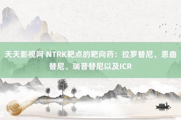 天天影视网 NTRK靶点的靶向药：拉罗替尼、恩曲替尼、瑞普替尼以及ICR