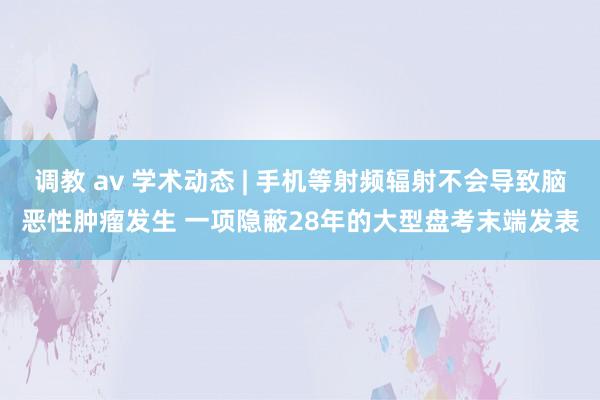 调教 av 学术动态 | 手机等射频辐射不会导致脑恶性肿瘤发生 一项隐蔽28年的大型盘考末端发表