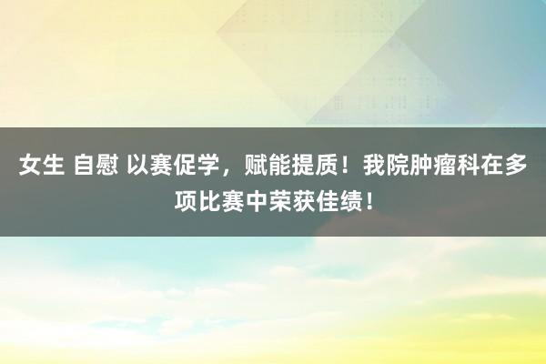 女生 自慰 以赛促学，赋能提质！我院肿瘤科在多项比赛中荣获佳绩！