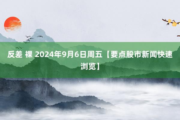 反差 裸 2024年9月6日周五【要点股市新闻快速浏览】