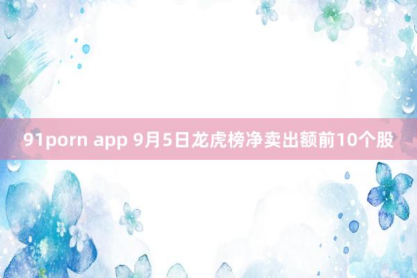 91porn app 9月5日龙虎榜净卖出额前10个股