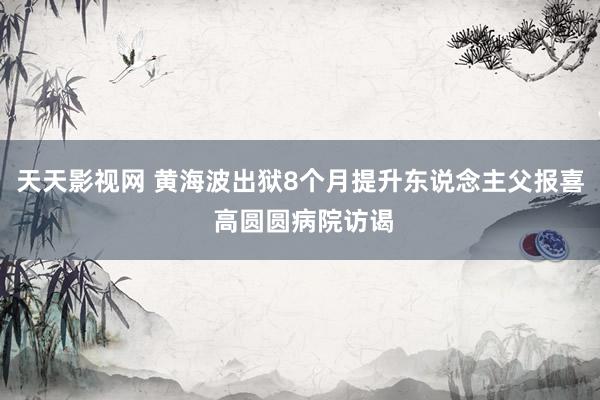 天天影视网 黄海波出狱8个月提升东说念主父报喜 高圆圆病院访谒