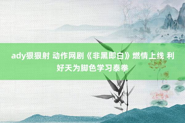 ady狠狠射 动作网剧《非黑即白》燃情上线 利好天为脚色学习泰拳