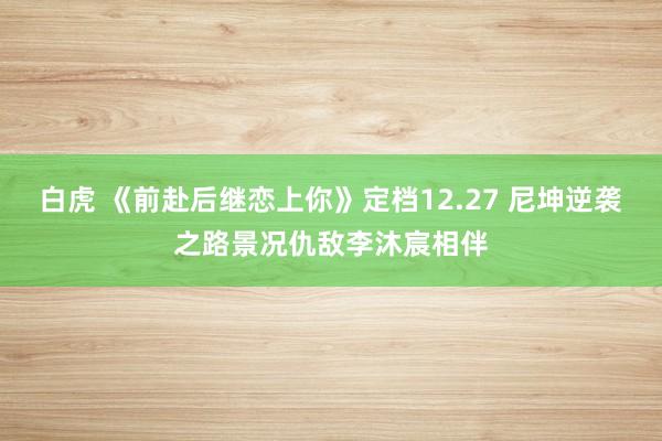 白虎 《前赴后继恋上你》定档12.27 尼坤逆袭之路景况仇敌李沐宸相伴