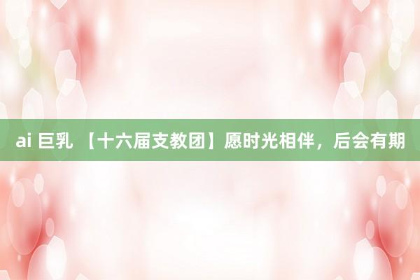 ai 巨乳 【十六届支教团】愿时光相伴，后会有期