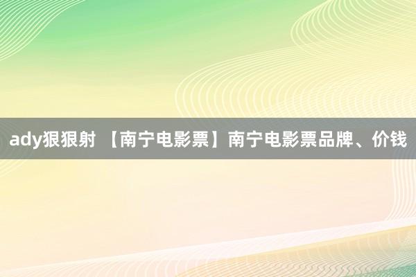 ady狠狠射 【南宁电影票】南宁电影票品牌、价钱