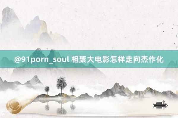 @91porn_soul 相聚大电影怎样走向杰作化