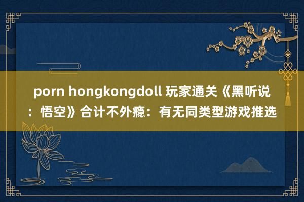 porn hongkongdoll 玩家通关《黑听说：悟空》合计不外瘾：有无同类型游戏推选