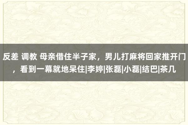 反差 调教 母亲借住半子家，男儿打麻将回家推开门，看到一幕就地呆住|李婷|张磊|小磊|结巴|茶几