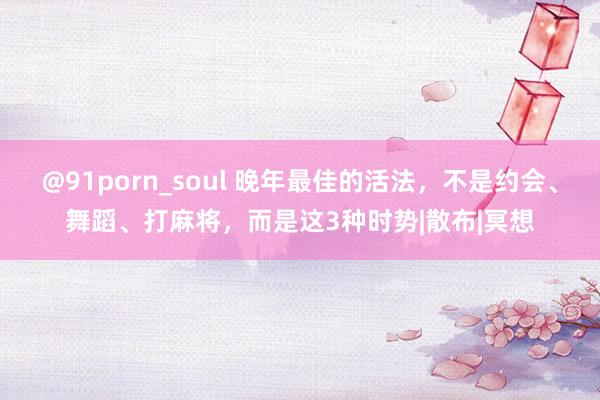 @91porn_soul 晚年最佳的活法，不是约会、舞蹈、打麻将，而是这3种时势|散布|冥想