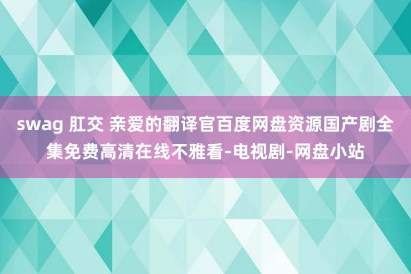 swag 肛交 亲爱的翻译官百度网盘资源国产剧全集免费高清在线不雅看-电视剧-网盘小站