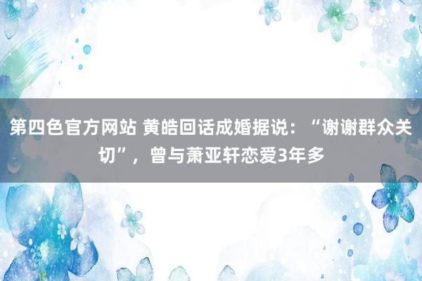 第四色官方网站 黄皓回话成婚据说：“谢谢群众关切”，曾与萧亚轩恋爱3年多