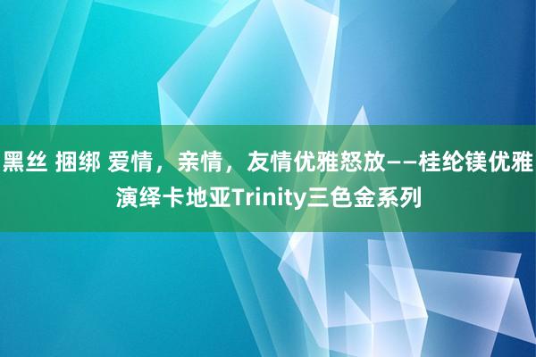 黑丝 捆绑 爱情，亲情，友情优雅怒放——桂纶镁优雅演绎卡地亚Trinity三色金系列