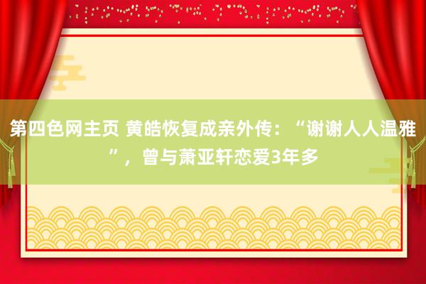 第四色网主页 黄皓恢复成亲外传：“谢谢人人温雅”，曾与萧亚轩恋爱3年多