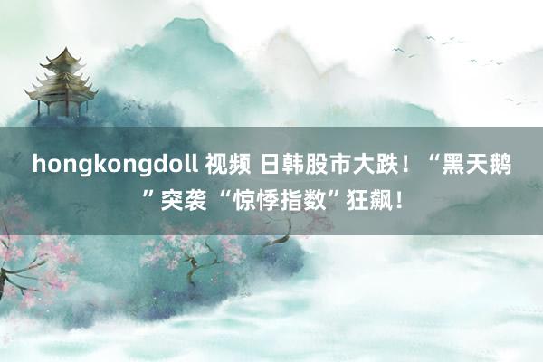 hongkongdoll 视频 日韩股市大跌！“黑天鹅”突袭 “惊悸指数”狂飙！