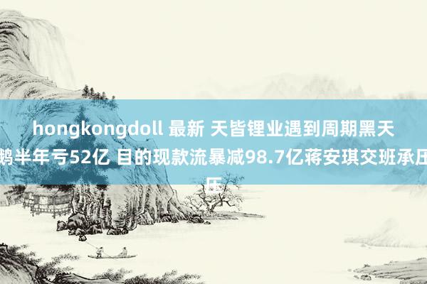 hongkongdoll 最新 天皆锂业遇到周期黑天鹅半年亏52亿 目的现款流暴减98.7亿蒋安琪交班承压