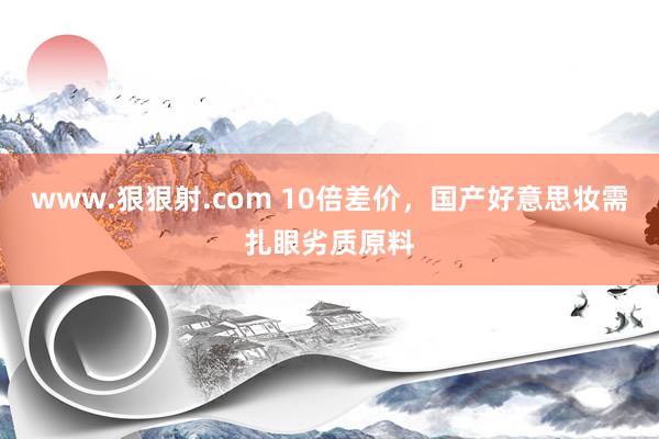 www.狠狠射.com 10倍差价，国产好意思妆需扎眼劣质原料