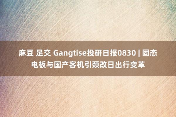 麻豆 足交 Gangtise投研日报0830 | 固态电板与国产客机引颈改日出行变革