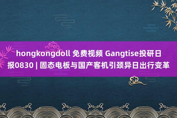 hongkongdoll 免费视频 Gangtise投研日报0830 | 固态电板与国产客机引颈异日出行变革