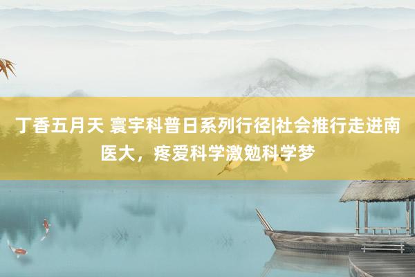 丁香五月天 寰宇科普日系列行径|社会推行走进南医大，疼爱科学激勉科学梦