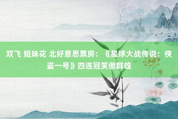 双飞 姐妹花 北好意思票房：《星球大战传说：侠盗一号》四连冠笑傲群雄