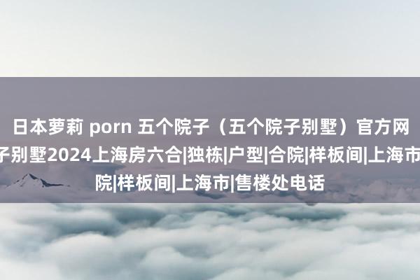 日本萝莉 porn 五个院子（五个院子别墅）官方网站@五个院子别墅2024上海房六合|独栋|户型|合院|样板间|上海市|售楼处电话