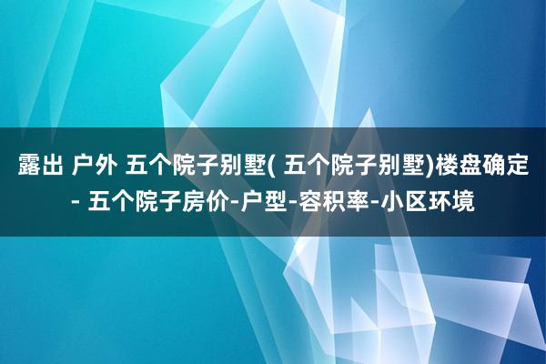 露出 户外 五个院子别墅( 五个院子别墅)楼盘确定- 五个院子房价-户型-容积率-小区环境