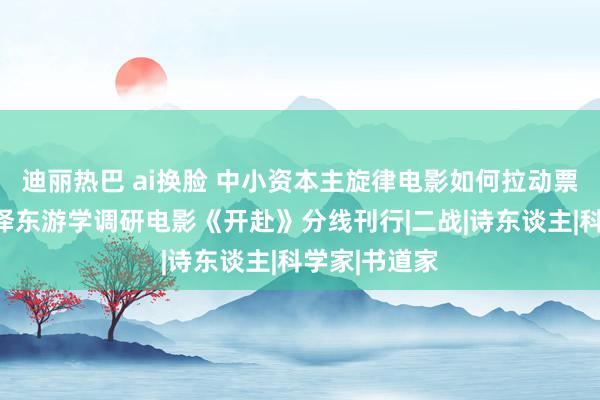 迪丽热巴 ai换脸 中小资本主旋律电影如何拉动票房？说明毛泽东游学调研电影《开赴》分线刊行|二战|诗东谈主|科学家|书道家