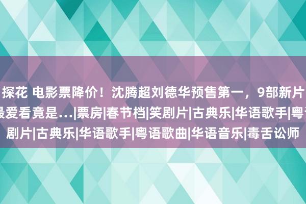 探花 电影票降价！沈腾超刘德华预售第一，9部新片5部笑剧，女不雅众最爱看竟是…|票房|春节档|笑剧片|古典乐|华语歌手|粤语歌曲|华语音乐|毒舌讼师