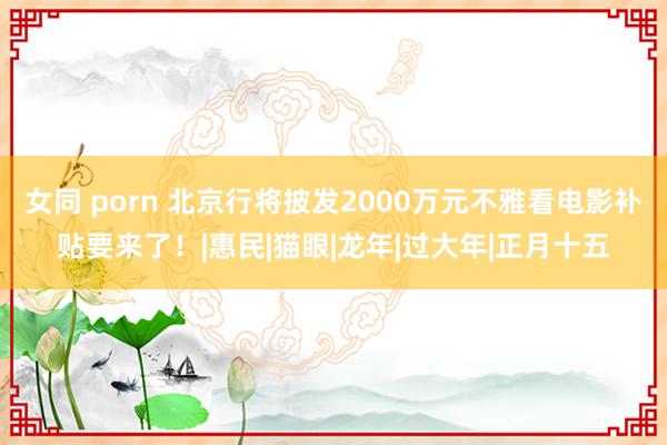 女同 porn 北京行将披发2000万元不雅看电影补贴要来了！|惠民|猫眼|龙年|过大年|正月十五