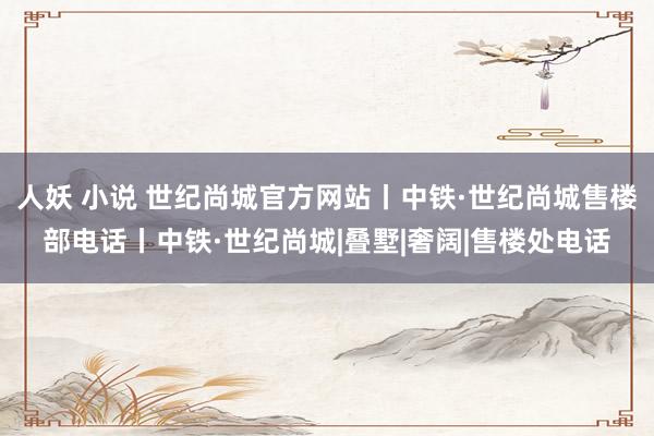 人妖 小说 世纪尚城官方网站丨中铁·世纪尚城售楼部电话丨中铁·世纪尚城|叠墅|奢阔|售楼处电话