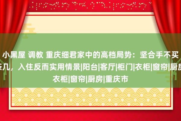 小黑屋 调教 重庆细君家中的高档局势：坚合手不买电视、茶几，入住反而实用情景|阳台|客厅|柜门|衣柜|窗帘|厨房|重庆市