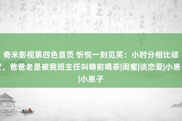 奇米影视第四色首页 忻悦一刻见笑：小时分相比顽皮，爸爸老是被我班主任叫畴前喝茶|闺蜜|谈恋爱|小崽子