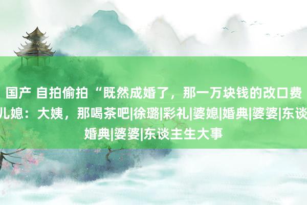 国产 自拍偷拍 “既然成婚了，那一万块钱的改口费就算了”儿媳：大姨，那喝茶吧|徐璐|彩礼|婆媳|婚典|婆婆|东谈主生大事