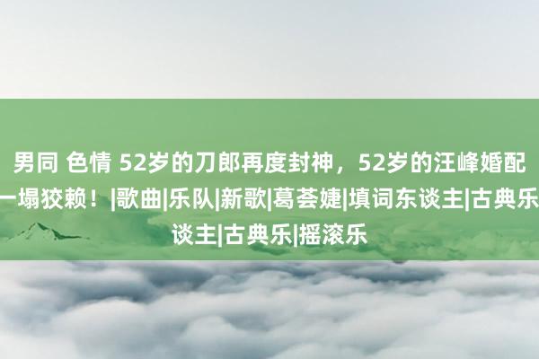 男同 色情 52岁的刀郎再度封神，52岁的汪峰婚配奇迹却一塌狡赖！|歌曲|乐队|新歌|葛荟婕|填词东谈主|古典乐|摇滚乐