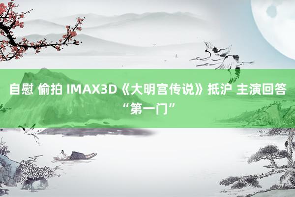 自慰 偷拍 IMAX3D《大明宫传说》抵沪 主演回答“第一门”