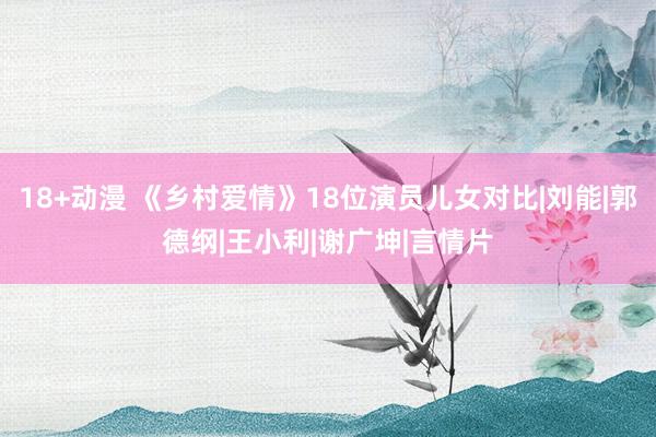 18+动漫 《乡村爱情》18位演员儿女对比|刘能|郭德纲|王小利|谢广坤|言情片