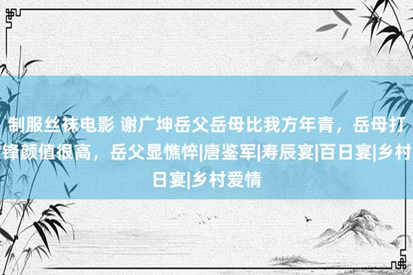 制服丝袜电影 谢广坤岳父岳母比我方年青，岳母打扮前锋颜值很高，岳父显憔悴|唐鉴军|寿辰宴|百日宴|乡村爱情