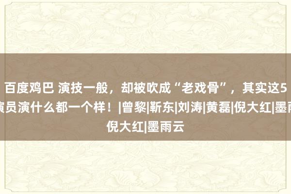 百度鸡巴 演技一般，却被吹成“老戏骨”，其实这5位演员演什么都一个样！|曾黎|靳东|刘涛|黄磊|倪大红|墨雨云