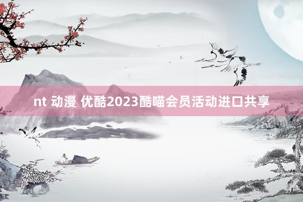 nt 动漫 优酷2023酷喵会员活动进口共享